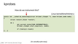 BPF Internals (Brendan Gregg)
kprobes
If ...
static int __sched do_nanosleep(struct hrtimer_sleeper *t, enum hrtimer_mode mode)
{
struct restart_block *restart;
do {
set_current_state(TASK_INTERRUPTIBLE);
hrtimer_sleeper_start_expires(t, mode);
if (likely(t->task))
[...]
Linux kernel/time/hrtimer.c
How do we instrument this?
(it’s actually quite easy)
 