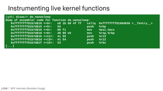 BPF Internals (Brendan Gregg)
(gdb) disas/r do_nanosleep
Dump of assembler code for function do_nanosleep:
0xffffffff81b7d810 <+0>: e8 1b 00 4f ff callq 0xffffffff8106d830 <__fentry__>
0xffffffff81b7d815 <+5>: 55 push %rbp
0xffffffff81b7d816 <+6>: 89 f1 mov %esi,%ecx
0xffffffff81b7d818 <+8>: 48 89 e5 mov %rsp,%rbp
0xffffffff81b7d81b <+11>: 41 55 push %r13
0xffffffff81b7d81d <+13>: 41 54 push %r12
0xffffffff81b7d81f <+15>: 53 push %rbx
[...]
Instrumenting live kernel functions
 