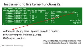 BPF Internals (Brendan Gregg)
(gdb) disas/r do_nanosleep
Dump of assembler code for function do_nanosleep:
0xffffffff81b7d810 <+0>: e8 1b 00 4f ff callq 0xffffffff8106d830 <__fentry__>
0xffffffff81b7d815 <+5>: 55 push %rbp
0xffffffff81b7d816 <+6>: 89 f1 mov %esi,%ecx
0xffffffff81b7d818 <+8>: 48 89 e5 mov %rsp,%rbp
0xffffffff81b7d81b <+11>: 41 55 push %r13
0xffffffff81b7d81d <+13>: 41 54 push %r12
0xffffffff81b7d81f <+15>: 53 push %rbx
[...]
Instrumenting live kernel functions (2)
A) Ftrace is already there. Kprobes can add a handler.
B) Or a breakpoint written (e.g., int3).
C) Or a jmp is written.
this is usually
nop’d out
May need to stop_machine() to ensure other
cores don’t execute changing instruction text
 