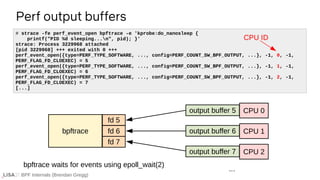 BPF Internals (Brendan Gregg)
Perf output buffers
# strace -fe perf_event_open bpftrace -e 'kprobe:do_nanosleep {
printf("PID %d sleeping...n", pid); }'
strace: Process 3229968 attached
[pid 3229968] +++ exited with 0 +++
perf_event_open({type=PERF_TYPE_SOFTWARE, ..., config=PERF_COUNT_SW_BPF_OUTPUT, ...}, -1, 0, -1,
PERF_FLAG_FD_CLOEXEC) = 5
perf_event_open({type=PERF_TYPE_SOFTWARE, ..., config=PERF_COUNT_SW_BPF_OUTPUT, ...}, -1, 1, -1,
PERF_FLAG_FD_CLOEXEC) = 6
perf_event_open({type=PERF_TYPE_SOFTWARE, ..., config=PERF_COUNT_SW_BPF_OUTPUT, ...}, -1, 2, -1,
PERF_FLAG_FD_CLOEXEC) = 7
[...]
CPU ID
output buffer 5 CPU 0
output buffer 6 CPU 1
output buffer 7 CPU 2
...
bpftrace
fd 5
fd 6
fd 7
bpftrace waits for events using epoll_wait(2)
 