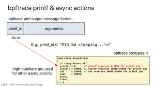 BPF Internals (Brendan Gregg)
bpftrace printf & async actions
enum class AsyncAction
{
// clang-format off
printf = 0, // printf reserves 0-9999 for printf_ids
syscall = 10000, // system reserves 10000-19999 for printf_ids
cat = 20000, // cat reserves 20000-29999 for printf_ids
exit = 30000,
print,
clear,
[...]
bpftrace src/types.h
printf_id
64-bit
arguments
bpftrace perf output message format:
E.g., printf_id 0: "PID %d sleeping...n"
High numbers are used
for other async actions:
 