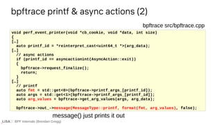 BPF Internals (Brendan Gregg)
bpftrace printf & async actions (2)
void perf_event_printer(void *cb_cookie, void *data, int size)
{
[…]
auto printf_id = *reinterpret_cast<uint64_t *>(arg_data);
[…]
// async actions
if (printf_id == asyncactionint(AsyncAction::exit))
{
bpftrace->request_finalize();
return;
}
[…]
// printf
auto fmt = std::get<0>(bpftrace->printf_args_[printf_id]);
auto args = std::get<1>(bpftrace->printf_args_[printf_id]);
auto arg_values = bpftrace->get_arg_values(args, arg_data);
bpftrace->out_->message(MessageType::printf, format(fmt, arg_values), false);
bpftrace src/bpftrace.cpp
message() just prints it out
 
