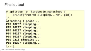 BPF Internals (Brendan Gregg)
# bpftrace -e 'kprobe:do_nanosleep {
printf("PID %d sleeping...n", pid);
}'
Attaching 1 probe...
PID 10287 sleeping...
PID 10297 sleeping...
PID 10287 sleeping…
PID 10297 sleeping...
PID 10287 sleeping...
PID 2218 sleeping...
PID 10297 sleeping...
[...]
Final output
 