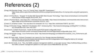 Computing Performance: On the Horizon (Brendan Gregg) 108
References (2)
[Gregg 16b] Brendan Gregg, “Linux 4.X Tracing Tools: Using BPF Superpowers,”
https://www.usenix.org/conference/lisa16/conference-program/presentation/linux-4x-tracing-tools-using-bpf-superpowers,
2016
[Alcorn 17] Paul Alcorn, “Seagate To Double HDD Speed With Multi-Actuator Technology,” https://www.tomshardware.com/news/hdd-
multi-actuator-heads-seagate,36132.html, 2017
[Alcorn 17b] Paul Alcorn, “Hot Chips 2017: Intel Deep Dives Into EMIB,” https://www.tomshardware.com/news/intel-emib-interconnect-
fpga-chiplet,35316.html#xenforo-comments-3112212, 2017
[Corbet 17] Jonathan Corbet, “Two new block I/O schedulers for 4.12,” https://lwn.net/Articles/720675, Apr 2017
[Gregg 17] Brendan Gregg, “AWS EC2 Virtualization 2017: Introducing Nitro,” http://www.brendangregg.com/blog/2017-11-29/aws-
ec2-virtualization-2017.html, Nov 2017
[Russinovich 17] Mark Russinovich, “Inside the Microsoft FPGA-based configurable cloud,”
https://www.microsoft.com/en-us/research/video/inside-microsoft-fpga-based-configurable-cloud, 2017
[Gregg 18] Brendan Gregg, “Linux Performance 2018,” http://www.brendangregg.com/Slides/Percona2018_Linux_Performance.pdf,
2018
[Hady 18] Frank Hady, “Achieve Consistent Low Latency for Your Storage-Intensive Workloads,”
https://www.intel.com/content/www/us/en/architecture-and-technology/optane-technology/low-latency-for-storage-
intensive-workloads-article-brief.html, 2018
[Joshi 18] Amit Joshi, et al., “Titus, the Netflix container management platform, is now open source,” https://netflixtechblog.com/titus-
the-netflix-container-management-platform-is-now-open-source-f868c9fb5436, Apr 2018
 