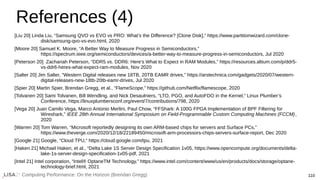 Computing Performance: On the Horizon (Brendan Gregg) 110
References (4)
[Liu 20] Linda Liu, “Samsung QVO vs EVO vs PRO: What’s the Difference? [Clone Disk],” https://www.partitionwizard.com/clone-
disk/samsung-qvo-vs-evo.html, 2020
[Moore 20] Samuel K. Moore, “A Better Way to Measure Progress in Semiconductors,”
https://spectrum.ieee.org/semiconductors/devices/a-better-way-to-measure-progress-in-semiconductors, Jul 2020
[Peterson 20] Zachariah Peterson, “DDR5 vs. DDR6: Here's What to Expect in RAM Modules,” https://resources.altium.com/p/ddr5-
vs-ddr6-heres-what-expect-ram-modules, Nov 2020
[Salter 20] Jim Salter, “Western Digital releases new 18TB, 20TB EAMR drives,” https://arstechnica.com/gadgets/2020/07/western-
digital-releases-new-18tb-20tb-eamr-drives, Jul 2020
[Spier 20] Martin Spier, Brendan Gregg, et al., “FlameScope,” https://github.com/Netflix/flamescope, 2020
[Tolvanen 20] Sami Tolvanen, Bill Wendling, and Nick Desaulniers, “LTO, PGO, and AutoFDO in the Kernel,” Linux Plumber’s
Conference, https://linuxplumbersconf.org/event/7/contributions/798, 2020
[Vega 20] Juan Camilo Vega, Marco Antonio Merlini, Paul Chow, “FFShark: A 100G FPGA Implementation of BPF Filtering for
Wireshark,” IEEE 28th Annual International Symposium on Field-Programmable Custom Computing Machines (FCCM),
2020
[Warren 20] Tom Warren, “Microsoft reportedly designing its own ARM-based chips for servers and Surface PCs,”
https://www.theverge.com/2020/12/18/22189450/microsoft-arm-processors-chips-servers-surface-report, Dec 2020
[Google 21] Google, “Cloud TPU,” https://cloud.google.com/tpu, 2021
[Haken 21] Michael Haken, et al., “Delta Lake 1S Server Design Specification 1v05, https://www.opencompute.org/documents/delta-
lake-1s-server-design-specification-1v05-pdf, 2021
[Intel 21] Intel corporation, “Intel® OptaneTM Technology,” https://www.intel.com/content/www/us/en/products/docs/storage/optane-
technology-brief.html, 2021
 
