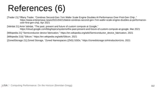 Computing Performance: On the Horizon (Brendan Gregg) 112
References (6)
[Trader 21] Tiffany Trader, “Cerebras Second-Gen 7nm Wafer Scale Engine Doubles AI Performance Over First-Gen Chip ,”
https://www.enterpriseai.news/2021/04/21/latest-cerebras-second-gen-7nm-wafer-scale-engine-doubles-ai-performance-
over-first-gen-chip, Apr 2021
[Vahdat 21] Amin Vahdat, “The past, present and future of custom compute at Google,”
https://cloud.google.com/blog/topics/systems/the-past-present-and-future-of-custom-compute-at-google, Mar 2021
[Wikipedia 21] “Semiconductor device fabrication,” https://en.wikipedia.org/wiki/Semiconductor_device_fabrication, 2021
[Wikipedia 21b] “Silicon,” https://en.wikipedia.org/wiki/Silicon, 2021
[ZonedStorage 21] Zoned Storage, “Zoned Namespaces (ZNS) SSDs,” https://zonedstorage.io/introduction/zns, 2021
 