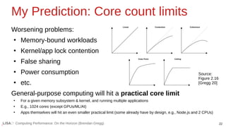 22
Computing Performance: On the Horizon (Brendan Gregg)
My Prediction: Core count limits
Worsening problems:
●
Memory-bound workloads
●
Kernel/app lock contention
●
False sharing
●
Power consumption
●
etc.
General-purpose computing will hit a practical core limit
●
For a given memory subsystem & kernel, and running multiple applications
●
E.g., 1024 cores (except GPUs/ML/AI)
●
Apps themselves will hit an even smaller practical limit (some already have by design, e.g., Node.js and 2 CPUs)
Source:
Figure 2.16
[Gregg 20]
 