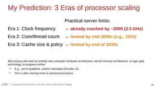 24
Computing Performance: On the Horizon (Brendan Gregg)
My Prediction: 3 Eras of processor scaling
Practical server limits:
Era 1: Clock frequency → already reached by ~2005 (3.5 GHz)
Era 2: Core/thread count → limited by mid 2030s (e.g., 1024)
Era 3: Cache size & policy → limited by end of 2030s
Mid-century will need an entirely new computer hardware architecture, kernel memory architecture, or logic gate
technology, to progress further.
●
E.g., use of graphine, carbon nanotubes [Hruska 12]
●
This is after moving more to stacked processors
 