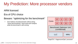 25
Computing Performance: On the Horizon (Brendan Gregg)
My Prediction: More processor vendors
ARM licensed
Era of CPU choice
Beware: “optimizing for the benchmark”
●
Don’t believe microbenchmarks without doing
“active benchmarking”: Root-cause perf analysis
while the benchmark is still running.
0 1 2 3
6
5
4 7
LLC MMU
Benchmark Optimizer Unit
(confidential)
Cores
DogeCPU “+AggressiveOpts” processor
 