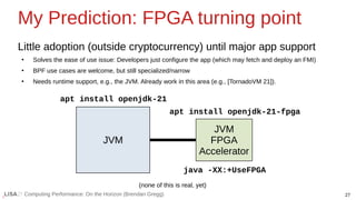 27
Computing Performance: On the Horizon (Brendan Gregg)
My Prediction: FPGA turning point
Little adoption (outside cryptocurrency) until major app support
●
Solves the ease of use issue: Developers just configure the app (which may fetch and deploy an FMI)
●
BPF use cases are welcome, but still specialized/narrow
●
Needs runtime support, e.g., the JVM. Already work in this area (e.g., [TornadoVM 21]).
JVM
JVM
FPGA
Accelerator
apt install openjdk-21
apt install openjdk-21-fpga
(none of this is real, yet)
java -XX:+UseFPGA
 