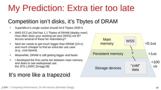 39
Computing Performance: On the Horizon (Brendan Gregg)
My Prediction: Extra tier too late
Competition isn’t disks, it’s Tbytes of DRAM
●
SuperMicro’s single socket should hit 8 Tbytes DDR-5
●
AWS EC2 p4.24xl has 1.1 Tbytes of DRAM (deploy now!)
How often does your working set size (WSS) not fit?
Across several of these for redundancy?
●
Next tier needs to get much bigger than DRAM (10+x)
and much cheaper to find an extra-tier use case
(e.g., cost based).
●
Meanwhile, DRAM is still getting bigger and faster
●
I developed the first cache tier between main memory
and disks to see widespread use:
the ZFS L2ARC [Gregg 08]
Main
memory
Persistent memory
Storage devices
WSS
It’s more like a trapezoid
“cold”
data
?
<0.1us
<1us
<100
us
 