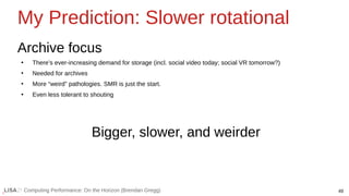 49
Computing Performance: On the Horizon (Brendan Gregg)
My Prediction: Slower rotational
Archive focus
●
There’s ever-increasing demand for storage (incl. social video today; social VR tomorrow?)
●
Needed for archives
●
More “weird” pathologies. SMR is just the start.
●
Even less tolerant to shouting
Bigger, slower, and weirder
 