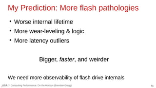 51
Computing Performance: On the Horizon (Brendan Gregg)
My Prediction: More flash pathologies
●
Worse internal lifetime
●
More wear-leveling & logic
●
More latency outliers
Bigger, faster, and weirder
We need more observability of flash drive internals
 