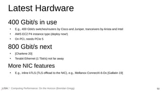 53
Computing Performance: On the Horizon (Brendan Gregg)
Latest Hardware
400 Gbit/s in use
●
E.g., 400 Gbit/s switches/routers by Cisco and Juniper, tranceivers by Arista and Intel
●
AWS EC2 P4 instance type (deploy now!)
●
On PCI, needs PCIe 5
800 Gbit/s next
●
[Charlene 20]
●
Terabit Ethernet (1 Tbit/s) not far away
More NIC features
●
E.g., inline kTLS (TLS offload to the NIC), e.g., Mellanox ConnectX-6-Dx [Gallatin 19]
 