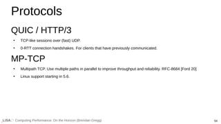 54
Computing Performance: On the Horizon (Brendan Gregg)
Protocols
QUIC / HTTP/3
●
TCP-like sessions over (fast) UDP.
●
0-RTT connection handshakes. For clients that have previously communicated.
MP-TCP
●
Multipath TCP. Use multiple paths in parallel to improve throughput and reliability. RFC-8684 [Ford 20]
●
Linux support starting in 5.6.
 