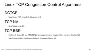 55
Computing Performance: On the Horizon (Brendan Gregg)
Linux TCP Congestion Control Algorithms
DCTCP
●
Data Center TCP. Linux 3.18. [Borkmann 14]
TCP NV
●
New Vegas. Linux 4.8
TCP BBR
●
Bottleneck Bandwidth and RTT (BBR) improves performance on packet loss networks [Cardwell 16]
●
With 1% packet loss, Netflix sees 3x better throughput [Gregg 18]
 