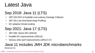 63
Computing Performance: On the Horizon (Brendan Gregg)
Latest Java
Sep 2018: Java 11 (LTS)
●
JEP 333 ZGC A Scalable Low-Latency Garbage Collector
●
JEP 331 Low-Overhead Heap Profiling
●
GC adaptive thread scaling
Sep 2021: Java 17 (LTS)
●
JEP 338: Vector API (JDK16)
●
Parallel GC improvements (JDK14)
●
Various other perf improvements (JDK12-17)
Java 11 includes JMH JDK microbenchmarks
[Redestad 19]
 