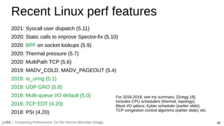 68
Computing Performance: On the Horizon (Brendan Gregg)
Recent Linux perf features
2021: Syscall user dispatch (5.11)
2020: Static calls to improve Spectre-fix (5.10)
2020: BPF on socket lookups (5.9)
2020: Thermal pressure (5.7)
2020: MultiPath TCP (5.6)
2019: MADV_COLD, MADV_PAGEOUT (5.4)
2019: io_uring (5.1)
2019: UDP GRO (5.0)
2019: Multi-queue I/O default (5.0)
2018: TCP EDT (4.20)
2018: PSI (4.20)
For 2016-2018, see my summary: [Gregg 18].
Includes CPU schedulers (thermal, topology);
Block I/O qdiscs; Kyber scheduler (earlier slide);
TCP congestion control algoritms (earlier slide); etc.
 