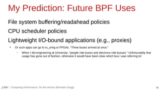 75
Computing Performance: On the Horizon (Brendan Gregg)
My Prediction: Future BPF Uses
File system buffering/readahead policies
CPU scheduler policies
Lightweight I/O-bound applications (e.g., proxies)
●
Or such apps can go to io_uring or FPGAs. “Three buses arrived at once.”
– When I did engineering at University: “people ride buses and electrons ride busses.” Unfortunately that
usage has gone out of fashion, otherwise it would have been clear which bus I was referring to!
 
