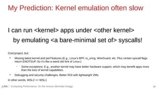 77
Computing Performance: On the Horizon (Brendan Gregg)
My Prediction: Kernel emulation often slow
I can run <kernel> apps under <other kernel>
by emulating <a bare-minimal set of> syscalls!
Cool project, but:
●
Missing latest kernel and perf features (E.g., Linux’s BPF, io_uring, WireGuard, etc. Plus certain syscall flags
return ENOTSUP. So it’s like a weird old fork of Linux.)
– Some exceptions: E.g., another kernel may have better hardware support, which may benefit apps more
than the loss of kernel capabilities.
●
Debugging and security challenges. Better ROI with lightweight VMs.
In other words, WSL2 >> WSL1
 