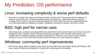 78
Computing Performance: On the Horizon (Brendan Gregg)
My Prediction: OS performance
Linux: increasing complexity & worse perf defaults
●
Becomes so complex that it takes an OS team to make it perform well. This assumes that the defaults rot,
because no perf teams are running the defaults anymore to notice (e.g., high-speed network engineers
configure XDP and QUIC, and aren’t looking at defaults with TCP). A bit more room for a lightweight kernel
(e.g., BSD) with better perf defaults to compete. Similarities: Oracle DB vs MySQL; MULTICS vs UNIX.
BSD: high perf for narrow uses
●
Still serving some companies (including Netflix) very well thanks to tuned performance (see footnote on p124 of
[Gregg 20]). Path to growth is better EC2/Azure performance support, but it may take years before a big
customer (with a perf team) migrates and gets everything fixed. There are over a dozen of perf engineers
working on Linux on EC2; BSD needs at least one full time senior EC2 (not metal) perf engineer.
Windows: community perf improvements
●
BPF tracing support allows outsiders to root cause kernel problems like never before (beyond ETW/Xperf). Will
have a wave of finding “low hanging fruit” to begin with, improving perf and reliability.
 