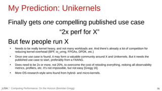 79
Computing Performance: On the Horizon (Brendan Gregg)
My Prediction: Unikernels
Finally gets one compelling published use case
“2x perf for X”
But few people run X
●
Needs to be really kernel heavy, and not many workloads are. And there’s already a lot of competition for
reducing kernel overhead (BPF, io_uring, FPGAs, DPDK, etc.)
●
Once one use case is found, it may form a valuable community around X and Unikernels. But it needs the
published use case to start, preferably from a FAANG.
●
Does need to be 2x or more, not 20%, to overcome the cost of retooling everything, redoing all observability
metrics, profilers, etc. It’s not impossible, but not easy [Gregg 16].
●
More OS-research-style wins found from hybrid- and micro-kernels.
 