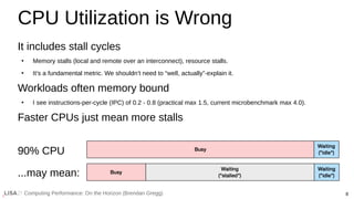 8
Computing Performance: On the Horizon (Brendan Gregg)
CPU Utilization is Wrong
It includes stall cycles
●
Memory stalls (local and remote over an interconnect), resource stalls.
●
It’s a fundamental metric. We shouldn’t need to “well, actually”-explain it.
Workloads often memory bound
●
I see instructions-per-cycle (IPC) of 0.2 - 0.8 (practical max 1.5, current microbenchmark max 4.0).
Faster CPUs just mean more stalls
90% CPU
...may mean:
 