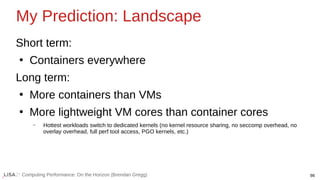 86
Computing Performance: On the Horizon (Brendan Gregg)
Short term:
●
Containers everywhere
Long term:
●
More containers than VMs
●
More lightweight VM cores than container cores
– Hottest workloads switch to dedicated kernels (no kernel resource sharing, no seccomp overhead, no
overlay overhead, full perf tool access, PGO kernels, etc.)
My Prediction: Landscape
 