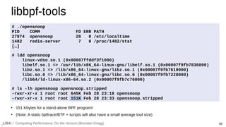 Computing Performance: On the Horizon (Brendan Gregg) 99
libbpf-tools
# ./opensnoop
PID COMM FD ERR PATH
27974 opensnoop 28 0 /etc/localtime
1482 redis-server 7 0 /proc/1482/stat
[…]
# ldd opensnoop
linux-vdso.so.1 (0x00007ffddf3f1000)
libelf.so.1 => /usr/lib/x86_64-linux-gnu/libelf.so.1 (0x00007f9fb7836000)
libz.so.1 => /lib/x86_64-linux-gnu/libz.so.1 (0x00007f9fb7619000)
libc.so.6 => /lib/x86_64-linux-gnu/libc.so.6 (0x00007f9fb7228000)
/lib64/ld-linux-x86-64.so.2 (0x00007f9fb7c76000)
# ls -lh opensnoop opensnoop.stripped
-rwxr-xr-x 1 root root 645K Feb 28 23:18 opensnoop
-rwxr-xr-x 1 root root 151K Feb 28 23:33 opensnoop.stripped
●
151 Kbytes for a stand-alone BPF program!
●
(Note: A static bpftrace/BTF + scripts will also have a small average tool size)
 