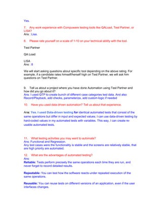 Yes.
7. Any work experience with Compuware testing tools like QALoad, Test Partner, or
LISA?
Ans : Lisa.
8. Please rate yourself on a scale of 1-10 on your technical ability with the tool.
Test Partner
QA Load
LISA
Ans : 8
We will start asking questions about specific tool depending on the above rating. For
example, if a candidate rates himself/herself high on Test Partner, we will ask him
questions on Test Partner.
9. Tell us about a project where you have done Automation using Test Partner and
how did you go about it?
Ans: I used QTP to create bunch of different case categories test data. And also
Record/Playback, add checks, parameterize, add custom logic if needed
10. Have you used data driven automation? Tell us about that experience.
Ans: Yes. I used Data-driven testing for identical automated tests that consist of the
same operations but differ in input and expected values; I can use data-driven testing by
hard-coded values in my automated tests with variables. This way, I can create re-
usable automated tests.
11. What testing activities you may want to automate?
Ans: Functional and Regression.
Any test cases were the functionality is stable and the screens are relatively stable, that
are high priority are automated.
12. What are the advantages of automated testing?
Ans:
Reliable: Tests perform precisely the same operations each time they are run, and
never forget to record detailed results.
Repeatable: You can test how the software reacts under repeated execution of the
same operations.
Reusable: You can reuse tests on different versions of an application, even if the user
interfaces changes.
 