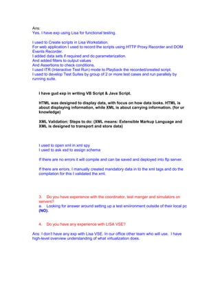 Ans:
Yes. I have exp using Lisa for functional testing.
I used to Create scripts in Lisa Workstation.
For web application I used to record the scripts using HTTP Proxy Recorder and DOM
Events Recorder.
I added data sets if required and do parameterization.
And added filters to output values
And Assertions to check conditions.
I used ITR (Interactive Test Run) mode to Playback the recorded/created script.
I used to develop Test Suites by group of 2 or more test cases and run parallely by
running suite.
I have gud exp in writing VB Script & Java Script.
HTML was designed to display data, with focus on how data looks. HTML is
about displaying information, while XML is about carrying information. (for ur
knowledge)
XML Validation: Steps to do: (XML means: Extensible Markup Language and
XML is designed to transport and store data)
I used to open xml in xml spy
I used to ask xsd to assign schema
If there are no errors it will compile and can be saved and deployed into ftp server.
If there are errors. I manually created mandatory data in to the xml tags and do the
compilation for this I validated the xml.
3. Do you have experience with the coordinator, test manger and simulators on
servers?
a. Looking for answer around setting up a test environment outside of their local pc
(NO).
4. Do you have any experience with LISA VSE?
Ans: I don’t have any exp with Lisa VSE. In our office other team who will use. I have
high-level overview understanding of what virtualization does.
 