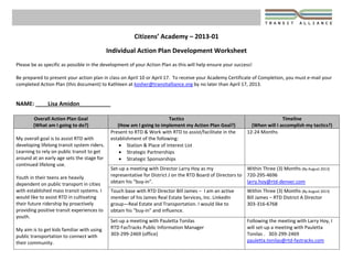 Citizens’ Academy – 2013‐01 
 
Individual Action Plan Development Worksheet 
 
Please be as specific as possible in the development of your Action Plan as this will help ensure your success!   
 
Be prepared to present your action plan in class on April 10 or April 17.  To receive your Academy Certificate of Completion, you must e‐mail your 
completed Action Plan (this document) to Kathleen at kosher@transitalliance.org by no later than April 17, 2013.  
 
 
NAME: ____Lisa Amidon__________ 
Overall Action Plan Goal  
(What am I going to do?) 
Tactics  
(How am I going to implement my Action Plan Goal?) 
Timeline  
(When will I accomplish my tactics?) 
 
My overall goal is to assist RTD with 
developing lifelong transit system riders. 
Learning to rely on public transit to get 
around at an early age sets the stage for 
continued lifelong use.  
 
Youth in their teens are heavily 
dependent on public transport in cities 
with established mass transit systems. I 
would like to assist RTD in cultivating 
their future ridership by proactively 
providing positive transit experiences to 
youth. 
 
My aim is to get kids familiar with using 
public transportation to connect with 
their community.   
Present to RTD & Work with RTD to assist/facilitate in the 
establishment of the following: 
 Station & Place of Interest List  
 Strategic Partnerships  
 Strategic Sponsorships 
12‐24 Months 
 
Set‐up a meeting with Director Larry Hoy as my 
representative for District J on the RTD Board of Directors to 
obtain his “buy‐in”. 
Within Three (3) Months (By August 2013) 
720‐295‐4696 
larry.hoy@rtd‐denver.com 
Touch base with RTD Director Bill James –  I am an active 
member of his James Real Estate Services, Inc. LinkedIn 
group—Real Estate and Transportation. I would like to 
obtain his “buy‐in” and influence. 
Within Three (3) Months (By August 2013) 
Bill James – RTD District A Director 
303‐316‐6768 
 
Set‐up a meeting with Pauletta Tonilas 
RTD FasTracks Public Information Manager 
303‐299‐2469 (office) 
Following the meeting with Larry Hoy, I 
will set‐up a meeting with Pauletta 
Tonilas .   303‐299‐2469 
pauletta.tonilas@rtd‐fastracks.com 
 