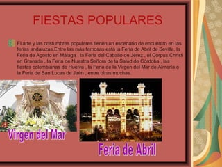FIESTAS POPULARES
El arte y las costumbres populares tienen un escenario de encuentro en las
ferias andaluzas.Entre las más famosas está la Feria de Abril de Sevilla, la
Feria de Agosto en Málaga , la Feria del Caballo de Jérez , el Corpus Christi
en Granada , la Feria de Nuestra Señora de la Salud de Córdoba , las
fiestas colombianas de Huelva , la Feria de la Virgen del Mar de Almería o
la Feria de San Lucas de Jaén , entre otras muchas.
 