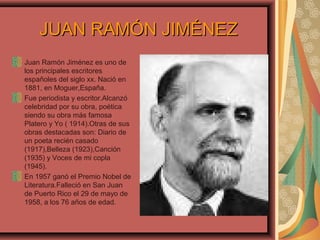 JUAN RAMÓN JIMÉNEZJUAN RAMÓN JIMÉNEZ
Juan Ramón Jiménez es uno de
los principales escritores
españoles del siglo xx. Nació en
1881, en Moguer,España.
Fue periodista y escritor.Alcanzó
celebridad por su obra, poética
siendo su obra más famosa
Platero y Yo ( 1914).Otras de sus
obras destacadas son: Diario de
un poeta recién casado
(1917),Belleza (1923),Canción
(1935) y Voces de mi copla
(1945).
En 1957 ganó el Premio Nobel de
Literatura.Falleció en San Juan
de Puerto Rico el 29 de mayo de
1958, a los 76 años de edad.
 