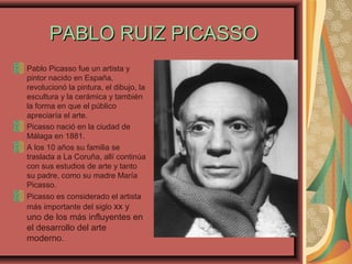 PABLO RUIZ PICASSOPABLO RUIZ PICASSO
Pablo Picasso fue un artista y
pintor nacido en España,
revolucionó la pintura, el dibujo, la
escultura y la cerámica y también
la forma en que el público
apreciaría el arte.
Picasso nació en la ciudad de
Málaga en 1881.
A los 10 años su familia se
traslada a La Coruña, allí continúa
con sus estudios de arte y tanto
su padre, como su madre María
Picasso.
Picasso es considerado el artista
más importante del siglo xx y
uno de los más influyentes en
el desarrollo del arte
moderno.
 