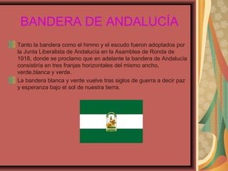 BANDERA DE ANDALUCÍA
Tanto la bandera como el himno y el escudo fueron adoptados por
la Junta Liberalista de Andalucía en la Asamblea de Ronda de
1918, donde se proclamo que en adelante la bandera de Andalucía
consistiría en tres franjas horizontales del mismo ancho,
verde,blanca y verde.
La bandera blanca y verde vuelve tras siglos de guerra a decir paz
y esperanza bajo el sol de nuestra tierra.
 