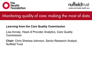 Learning from the Care Quality Commission
Lisa Annaly, Head of Provider Analytics, Care Quality
Commission
Chair: Chris Sherlaw-Johnson, Senior Research Analyst,
Nuffield Trust
 