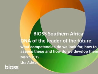 BIOSS	
  Southern	
  Africa	
  
DNA of the leader of the future:
what competencies do we look for, how to
assess these and how do we develop them
March	
  2015	
  
Lisa	
  Ashton	
  	
  
 
