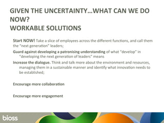GIVEN	
  THE	
  UNCERTAINTY…WHAT	
  CAN	
  WE	
  DO	
  
NOW?	
  
WORKABLE	
  SOLUTIONS	
  	
  
	
   	
  
Start	
  NOW!	
  Take	
  a	
  slice	
  of	
  employees	
  across	
  the	
  diﬀerent	
  func6ons,	
  and	
  call	
  them	
  
the	
  “next	
  genera6on”	
  leaders;	
  	
  
Guard	
  against	
  developing	
  a	
  patronising	
  understanding	
  of	
  what	
  “develop”	
  in	
  
“developing	
  the	
  next	
  genera6on	
  of	
  leaders”	
  means	
  	
  
Increase	
  the	
  dialogue.	
  Think	
  and	
  talk	
  more	
  about	
  the	
  environment	
  and	
  resources,	
  
managing	
  them	
  in	
  a	
  sustainable	
  manner	
  and	
  iden6fy	
  what	
  innova6on	
  needs	
  to	
  
be	
  established;	
  	
  
	
  
Encourage	
  more	
  collaboraQon	
  
	
  
Encourage	
  more	
  engagement	
  
 