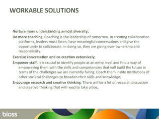 WORKABLE	
  SOLUTIONS	
  
Nurture	
  more	
  understanding	
  amidst	
  diversity;	
  	
  
Do	
  more	
  coaching.	
  Coaching	
  is	
  the	
  leadership	
  of	
  tomorrow.	
  In	
  crea6ng	
  collabora6on	
  
plaCorms,	
  leaders	
  must	
  listen,	
  have	
  meaningful	
  conversa6ons	
  and	
  give	
  the	
  
opportunity	
  to	
  collaborate.	
  In	
  doing	
  so,	
  they	
  are	
  giving	
  over	
  ownership	
  and	
  
responsibility.	
  	
  
Exercise	
  conversaQon	
  and	
  co-­‐creaQon	
  extensively;	
  	
  
Empower	
  staﬀ.	
  It	
  is	
  crucial	
  to	
  iden6fy	
  people	
  at	
  an	
  entry	
  level	
  and	
  ﬁnd	
  a	
  way	
  of	
  
empowering	
  them	
  with	
  the	
  skills	
  and	
  competencies	
  that	
  will	
  build	
  the	
  future	
  in	
  
terms	
  of	
  the	
  challenges	
  we	
  are	
  currently	
  facing.	
  Coach	
  them	
  inside	
  ins6tu6ons	
  of	
  
other	
  societal	
  challenges	
  to	
  broaden	
  their	
  skills	
  and	
  knowledge;	
  	
  
Encourage	
  research	
  and	
  creaQve	
  thinking.	
  There	
  will	
  be	
  a	
  lot	
  of	
  research	
  discussion	
  
and	
  crea6ve	
  thinking	
  that	
  will	
  need	
  to	
  take	
  place;	
  	
  
	
  
 