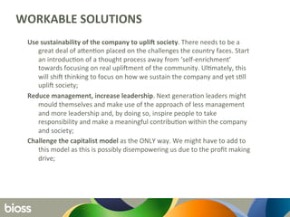 WORKABLE	
  SOLUTIONS	
  
Use	
  sustainability	
  of	
  the	
  company	
  to	
  uplid	
  society.	
  There	
  needs	
  to	
  be	
  a	
  
great	
  deal	
  of	
  aLen6on	
  placed	
  on	
  the	
  challenges	
  the	
  country	
  faces.	
  Start	
  
an	
  introduc6on	
  of	
  a	
  thought	
  process	
  away	
  from	
  ‘self-­‐enrichment’	
  
towards	
  focusing	
  on	
  real	
  upliOment	
  of	
  the	
  community.	
  Ul6mately,	
  this	
  
will	
  shiO	
  thinking	
  to	
  focus	
  on	
  how	
  we	
  sustain	
  the	
  company	
  and	
  yet	
  s6ll	
  
upliO	
  society;	
  	
  
Reduce	
  management,	
  increase	
  leadership.	
  Next	
  genera6on	
  leaders	
  might	
  
mould	
  themselves	
  and	
  make	
  use	
  of	
  the	
  approach	
  of	
  less	
  management	
  
and	
  more	
  leadership	
  and,	
  by	
  doing	
  so,	
  inspire	
  people	
  to	
  take	
  
responsibility	
  and	
  make	
  a	
  meaningful	
  contribu6on	
  within	
  the	
  company	
  
and	
  society;	
  
Challenge	
  the	
  capitalist	
  model	
  as	
  the	
  ONLY	
  way.	
  We	
  might	
  have	
  to	
  add	
  to	
  
this	
  model	
  as	
  this	
  is	
  possibly	
  disempowering	
  us	
  due	
  to	
  the	
  proﬁt	
  making	
  
drive;	
  	
  
	
  
 