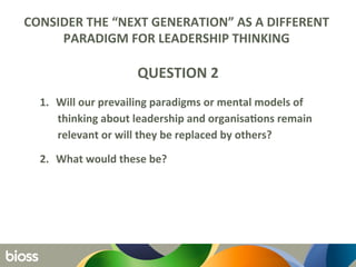 CONSIDER	
  THE	
  “NEXT	
  GENERATION”	
  AS	
  A	
  DIFFERENT	
  
PARADIGM	
  FOR	
  LEADERSHIP	
  THINKING	
  	
  
	
  
QUESTION	
  2	
  
1.  Will	
  our	
  prevailing	
  paradigms	
  or	
  mental	
  models	
  of	
  
thinking	
  about	
  leadership	
  and	
  organisaQons	
  remain	
  
relevant	
  or	
  will	
  they	
  be	
  replaced	
  by	
  others?	
  	
  
2.  What	
  would	
  these	
  be?	
  
	
  
 