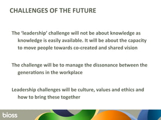 CHALLENGES	
  OF	
  THE	
  FUTURE	
  	
  
	
  
The	
  ‘leadership’	
  challenge	
  will	
  not	
  be	
  about	
  knowledge	
  as	
  
knowledge	
  is	
  easily	
  available.	
  It	
  will	
  be	
  about	
  the	
  capacity	
  
to	
  move	
  people	
  towards	
  co-­‐created	
  and	
  shared	
  vision	
  	
  
	
  
The	
  challenge	
  will	
  be	
  to	
  manage	
  the	
  dissonance	
  between	
  the	
  
generaQons	
  in	
  the	
  workplace	
  
	
  
Leadership	
  challenges	
  will	
  be	
  culture,	
  values	
  and	
  ethics	
  and	
  
how	
  to	
  bring	
  these	
  together	
  
 