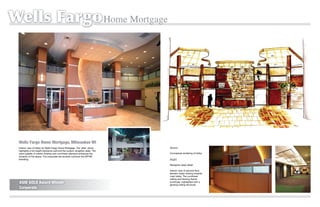 Wells Fargo Home Mortgage




 Wells Fargo Home Mortgage, Milwaukee WI
 Interior view of lobby for Wells Fargo Home Mortgage. The ‘after’ photo              Above
 highlights a full height backdrop wall and the custom reception desk. The
 warm palette of interior ﬁnishes and curvilinear elements enhances the               Conceptual rendering of lobby.
 dynamic of the space. The corporate red accents continue the WFHM           Before
 branding.                                                                            Right
                                                                                      Reception desk detail.

                                                                                      Interior view of second-ﬂoor
                                                                                      elevator lobby looking towards
                                                                                      main lobby. The curvilinear
                                                                                      ceiling and ﬂooring theme
 ASID GOLD Award Winner                                                               continues, highlighted with a
                                                                                      glowing ceiling structure.
 Corporate
 