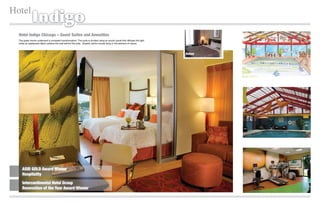 Hotel
              Indigo
  Hotel Indigo Chicago – Guest Suites and Amenities
  The guest rooms underwent a complete transformation. The suite is divided using an acrylic panel that diffuses the light
  while an opalescent fabric softens the wall behind the sofa. Graphic photo murals bring in the element of nature.



                                                                                                                             Before




     ASID GOLD Award Winner
     Hospitality

     Intercontinental Hotel Group
     Renovation of the Year Award Winner
 