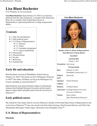 Lisa Blunt Rochester
Member of the U.S. House of Representatives
from Delaware's at-large district
Incumbent
Assumed office
January 3, 2017
Preceded by John Carney
Personal details
Born February 10, 1962
Philadelphia, Pennsylvania, U.S.
Political
party
Democratic
Spouse(s) Charles Rochester
Children 2
Relatives Ted Blunt (father)
Alma mater Fairleigh Dickinson University
University of Delaware
Website House website
(http://bluntrochester.house.gov)
Lisa Blunt Rochester
From Wikipedia, the free encyclopedia
Lisa Blunt Rochester (born February 10, 1962) is an American
politician from the state of Delaware. A member of the Democratic
Party, she is a member of the United States House of
Representatives, representing Delaware's at-large congressional
district.
Contents
1 Early life and education
2 Early political career
3 U.S. House of Representatives
3.1 Elections
3.2 Tenure
3.3 Committee assignments
3.4 Caucus memberships
4 Personal life
5 Electoral history
6 See also
7 References
8 External links
Early life and education
Blunt Rochester was born in Philadelphia, Pennsylvania on
February 10, 1962.[1] Her family moved to Wilmington, Delaware,
in 1969.[2] Her father, Ted Blunt, served on the Wilmington City
Council, including as council president.[3]
Blunt Rochester received her bachelor's degree in international
relations from Fairleigh Dickinson University and her master's
degree in urban affairs and public policy from the University of
Delaware.[2]
Early political career
She worked for Tom Carper when he served as Delaware's member of the United States House of Representatives and
as Governor of Delaware.[4] Later, she served as the State Labor Secretary, State Personnel Director, and CEO of the
Metropolitan Wilmington Urban League. She briefly lived in Shanghai, China.[2]
U.S. House of Representatives
Elections
Lisa Blunt Rochester - Wikipedia https://en.wikipedia.org/wiki/Lisa_Blunt_Rochester
1 of 3 3/15/2017 1:12 PM
 