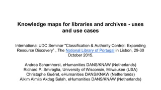 Knowledge maps for libraries and archives - uses
and use cases
International UDC Seminar "Classification & Authority Control: Expanding
Resource Discovery” , The National Library of Portugal in Lisbon, 29-30
October 2015.
Andrea Scharnhorst, eHumanities DANS/KNAW (Netherlands)
Richard P. Smiraglia, University of Wisconsin, Milwaukee (USA)
Christophe Guéret, eHumanities DANS/KNAW (Netherlands)
Alkim Almila Akdag Salah, eHumanities DANS/KNAW (Netherlands)
 