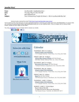 Jennifer Pricci

From:                                Lisa Bouchelle <lisa@wetduck.biz>
Sent:                                Thursday, May 19, 2011 9:41 AM
To:                                  jlpricci@gmail.com
Subject:                             Lisa's Homecoming Tonight @ Artisan's + Win A Lisa Bouchelle Box Set!


            Having trouble viewing this email? Click here to get Lisa Bouchelle news online!
You're receiving this email because you have expressed interest in receiving up-to-date news from LISA BOUCHELLE. To ensure that
you continue to receive these emails, add lisa@lisabouchelle.com to your address book. If you no longer wish to receive these
emails, PLEASE DO NOT MARK US AS SPAM...

You may unsubscribe if you no longer wish to receive our emails.




                                                       Calendar
                                                       THURSDAY, MAY 19 9:00pm
                                                        Artisan's Italian Grill & Brewery
                                                        1171 Hooper Avenue, Toms River, NJ (732) 244-7566

                                                       FRIDAY, MAY 20 10:00pm
                                                        Johnny Mac House of Spirits with Bob Burger
                                                        208 Main Street, Asbury Park, NJ (732) 776-6666

                                                       SATURDAY, MAY 21 9:30pm
                                                        McLoone's Pier House with Bob Burger
                                                        1 Ocean Avenue, Long Branch, NJ (732) 923-1006

                                                       THURSDAY, May 26 9:00pm
                                                        Artisan's Italian Grill & Brewery
                                                        1171 Hooper Avenue, Toms River, NJ (732) 244-7566

                                                       FRIDAY, MAY 27 9:00pm
                                                        Basil T's with Bob Burger
                                                        183 Riverside Avenue, Red Bank, NJ (732) 842-5990
               Bleu Room with a Red Vase
                                                       THURSDAY, JUNE 2 9:00pm
                                                        Artisan's Italian Grill & Brewery
                                                        1171 Hooper Avenue, Toms River, NJ (732) 244-7566

                                                       SUNDAY, JUNE 5 12:00-6:00pm
                                                        Ryan's Quest Benefit
                                                        To fight Duchenne Muscular Dystrophy
                                                        Tall Cedars Grove, Yardville, NJ (609) 947-3611



                                                                   1
 