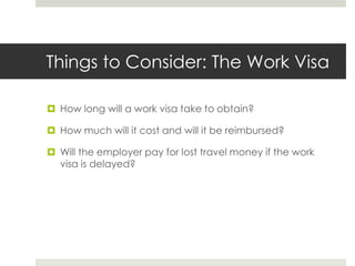 Things to Consider: The Work Visa

 How long will a work visa take to obtain?

 How much will it cost and will it be reimbursed?

 Will the employer pay for lost travel money if the work
  visa is delayed?
 