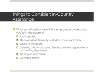 Things to Consider: In-Country
Assistance

 What sort of assistance will the employer provide once
  you’re in the country?
   Airport pickup
   General orientation (city and within the organization)
   Going to the doctor
   Opening a bank account / Dealing with the organization’s
    accounting department
   Getting an apartment
   Getting a phone
 